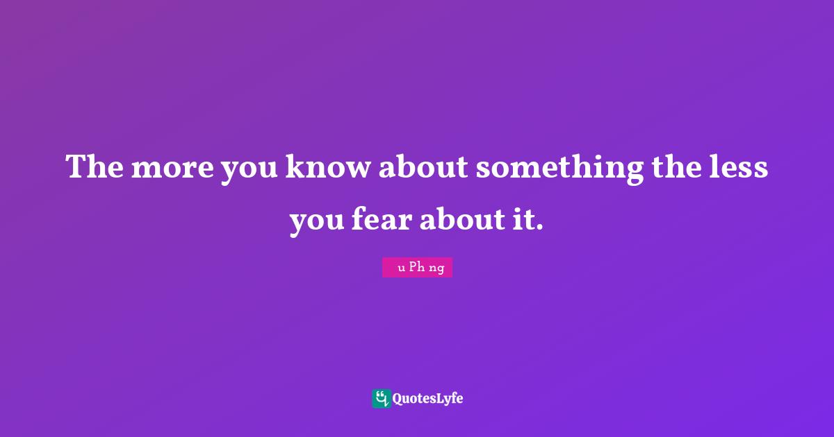 The more you know about something the less you fear about it.