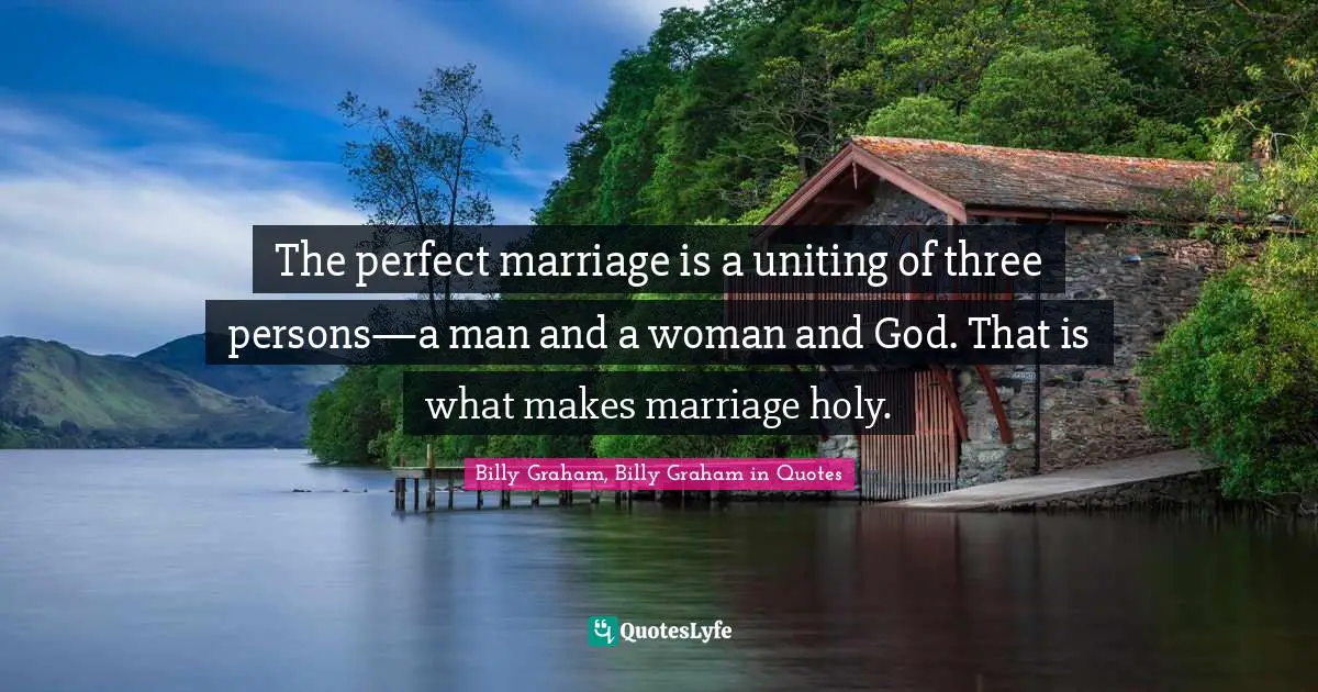 The perfect marriage is a uniting of three persons—a man and a woman and God. That is what makes marriage holy.