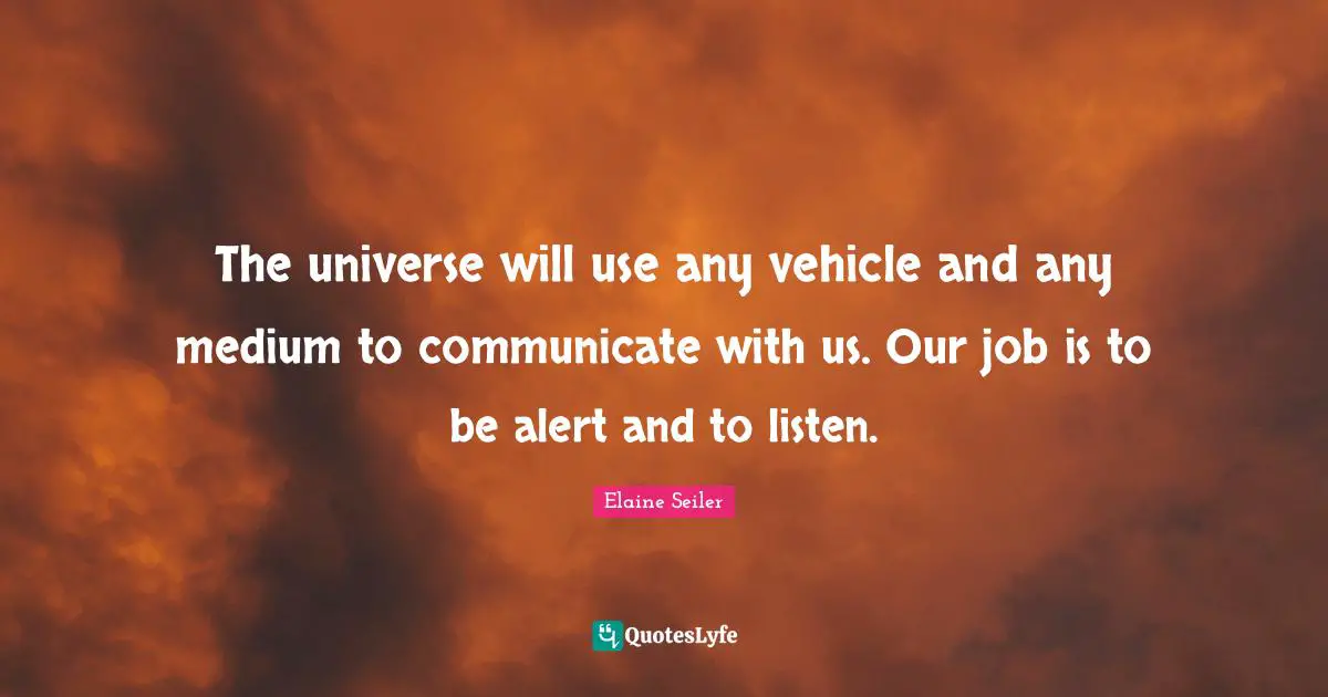 The universe will use any vehicle and any medium to communicate with us. Our job is to be alert and to listen.