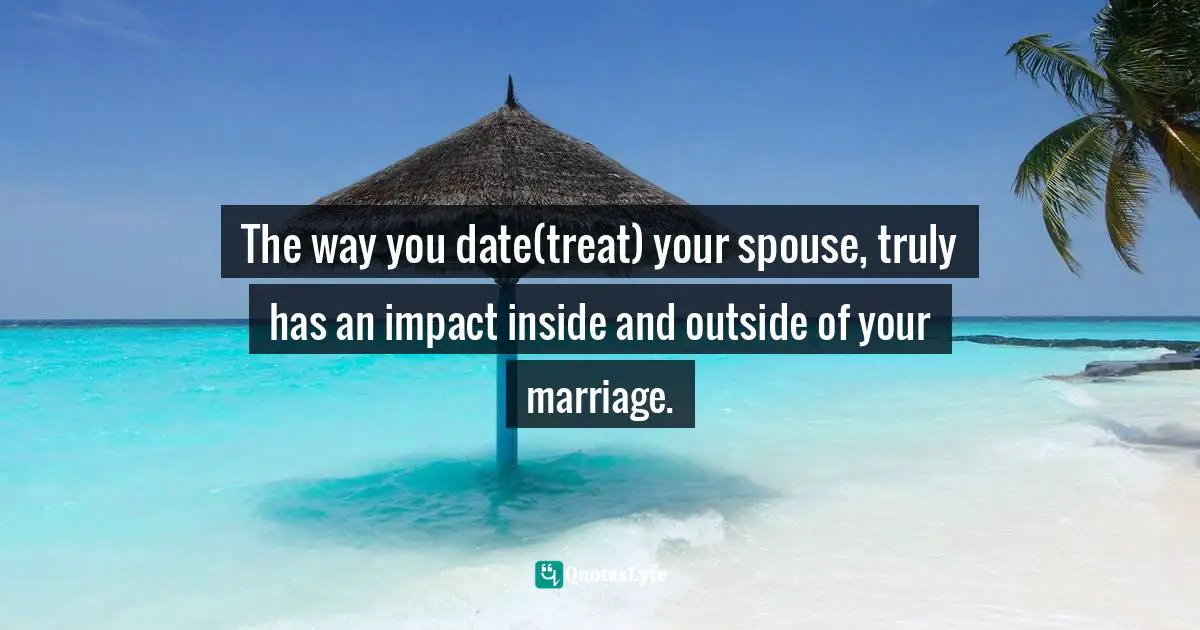The way you date(treat) your spouse, truly has an impact inside and outside of your marriage.
