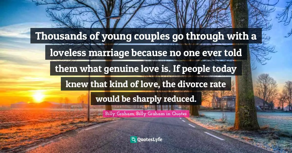 Thousands of young couples go through with a loveless marriage because no one ever told them what genuine love is. If people today knew that kind of love, the divorce rate would be sharply reduced.