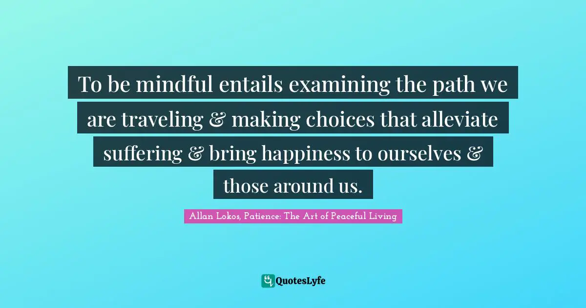 To be mindful entails examining the path we are traveling & making choices that alleviate suffering & bring happiness to ourselves & those around us.