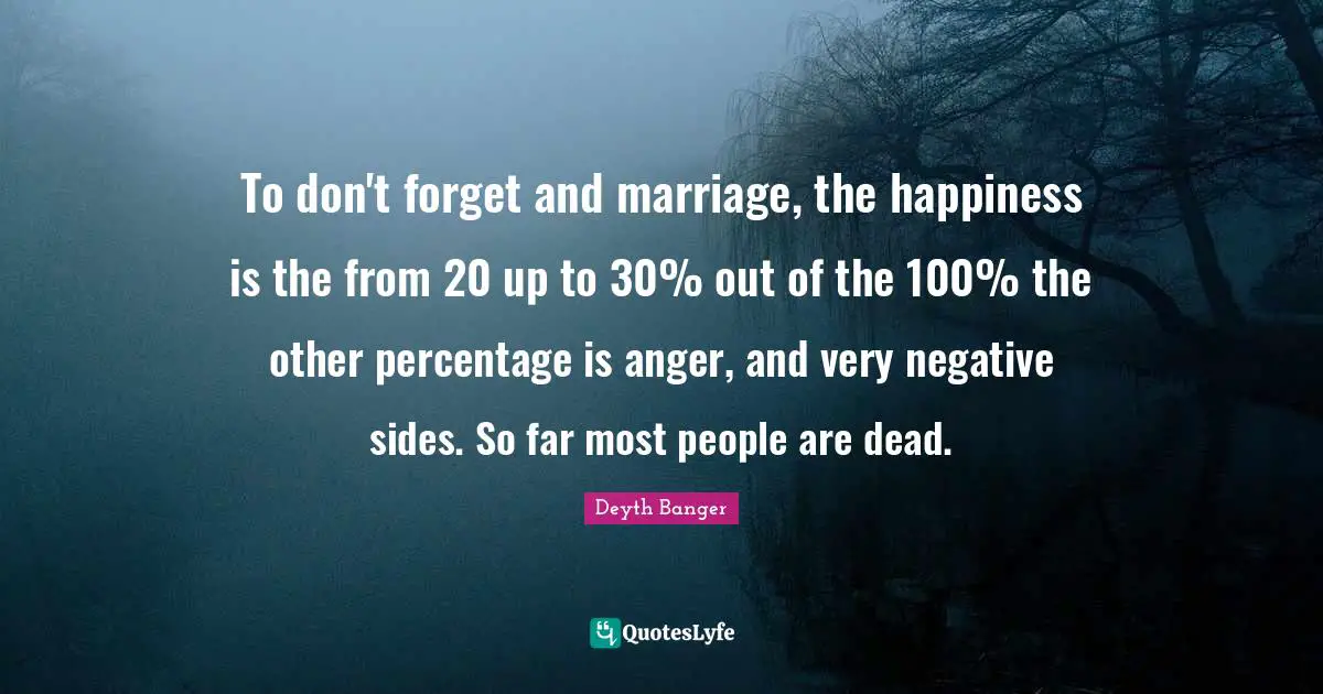 To don't forget and marriage, the happiness is the from 20 up to 30% out of the 100% the other percentage is anger, and very negative sides. So far most people are dead.