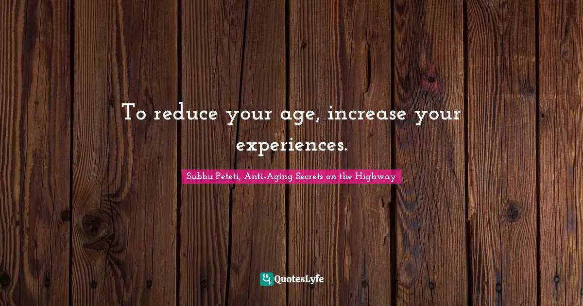 To reduce your age, increase your experiences.