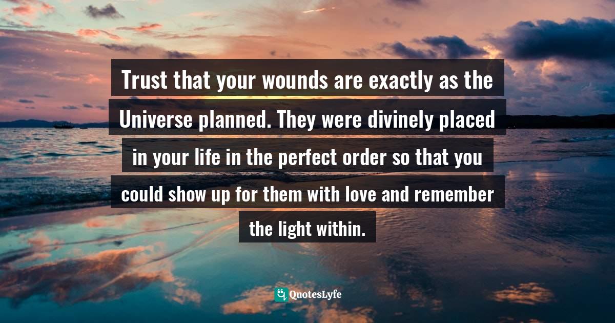 Trust that your wounds are exactly as the Universe planned. They were