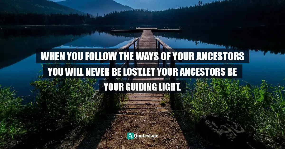 WHEN YOU FOLLOW THE WAYS OF YOUR ANCESTORS YOU WILL NEVER BE LOST.LET YOUR ANCESTORS BE YOUR GUIDING LIGHT.