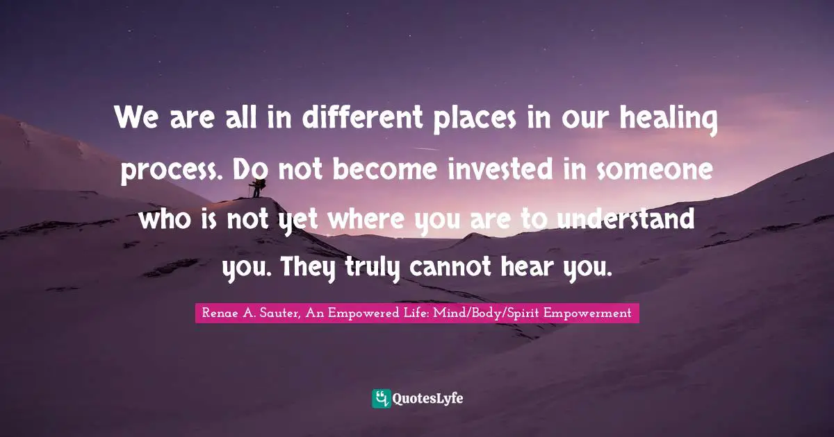 Renae A. Sauter, An Empowered Life: Mind/Body/Spirit Empowerment Quotes: "We are all in different places in our healing process. Do not become invested in someone who is not yet where you are to understand you. They truly cannot hear you."