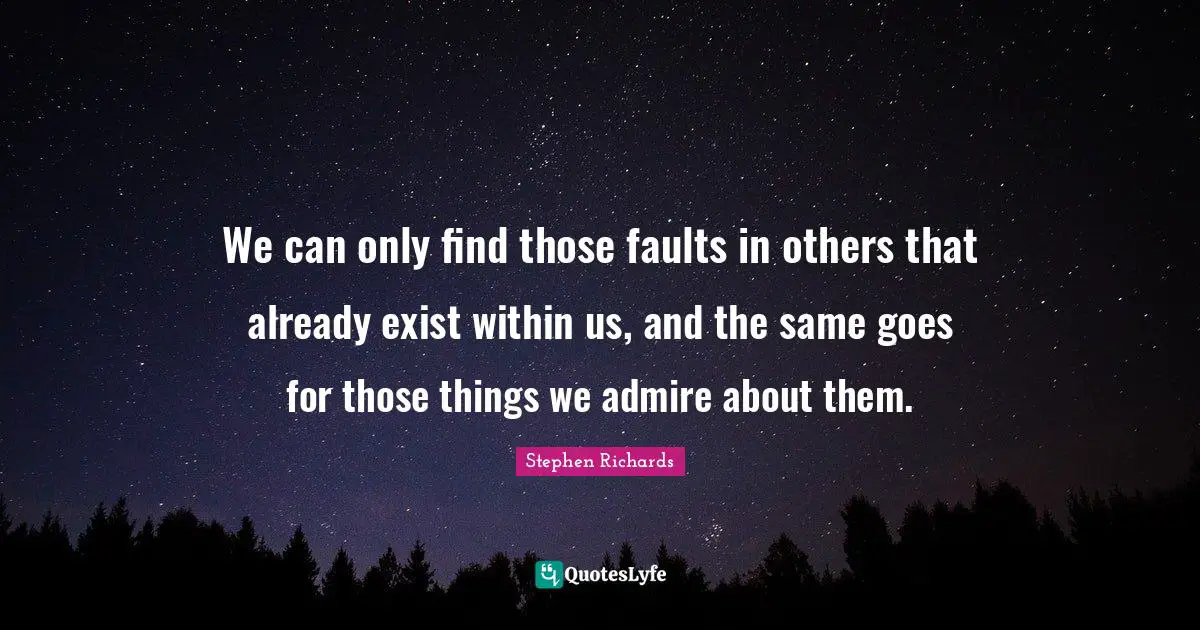 We can only find those faults in others that already exist within us, and the same goes for those things we admire about them.