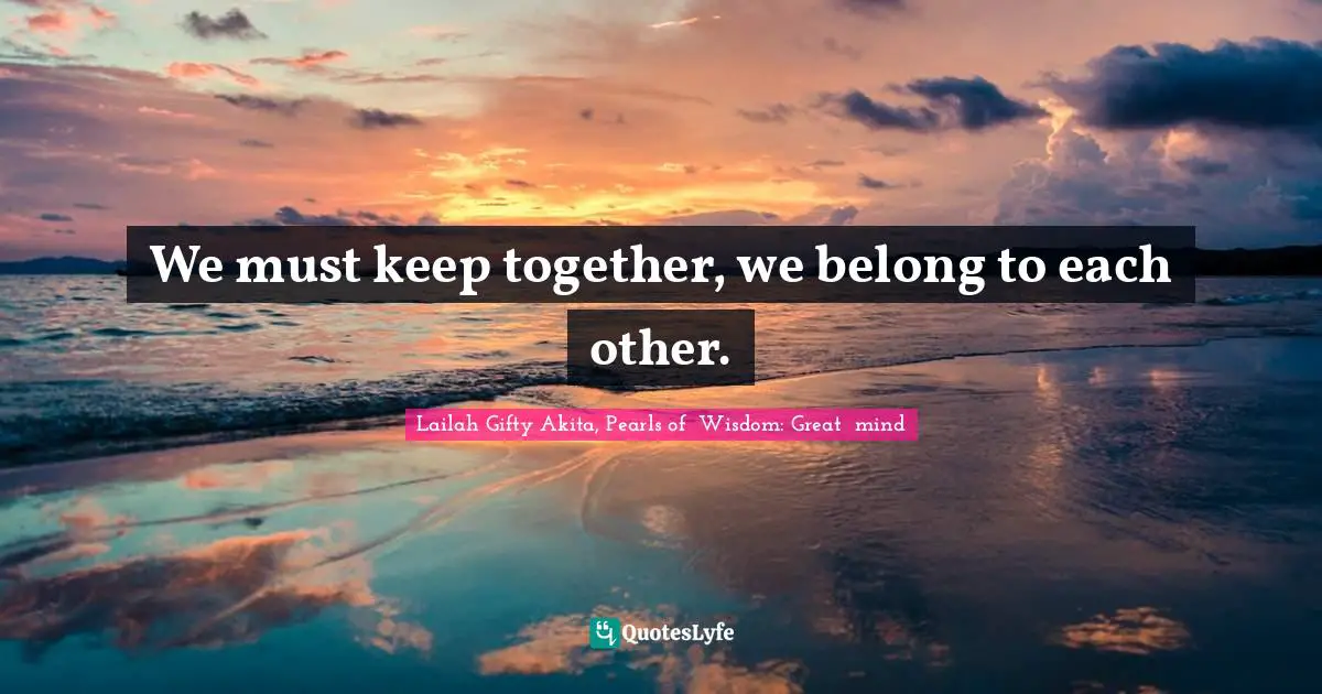 We must keep together, we belong to each other.