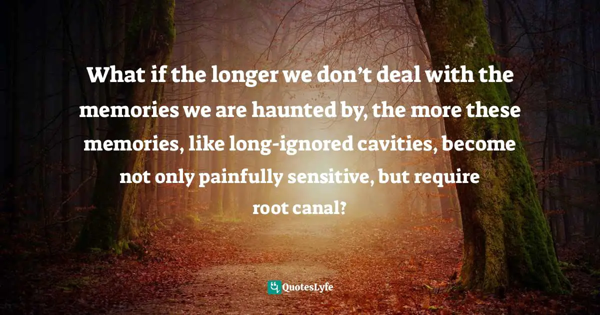 What if the longer we don’t deal with the memories we are haunted by, the more these memories, like long-ignored cavities, become not only painfully sensitive, but require root canal?