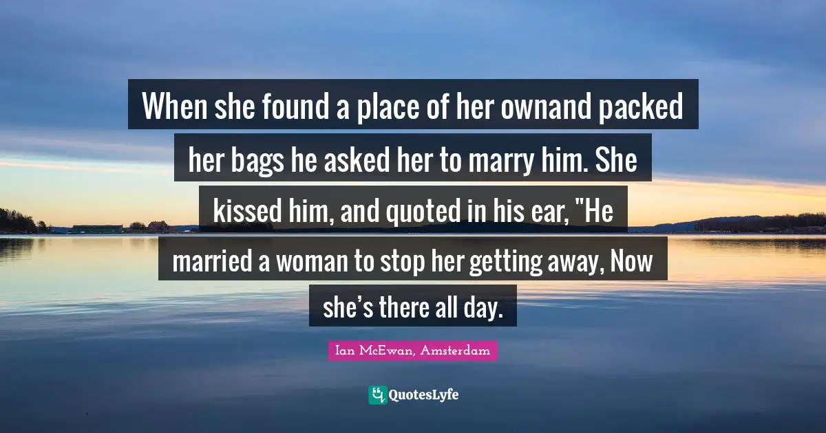 When she found a place of her ownand packed her bags he asked her to marry him. She kissed him, and quoted in his ear, "He married a woman to stop her getting away, Now she’s there all day.