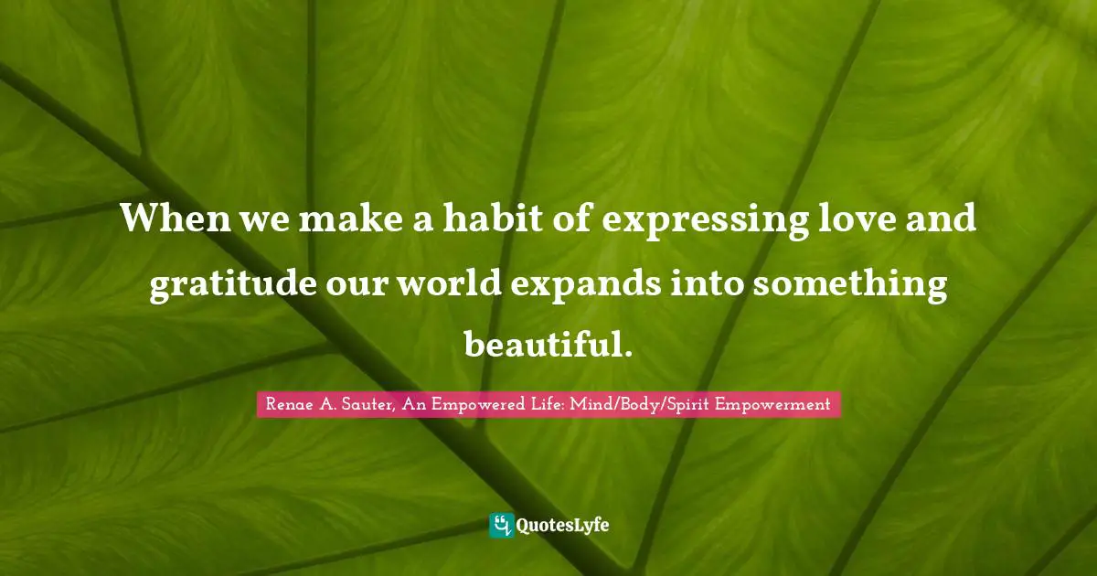 Renae A. Sauter, An Empowered Life: Mind/Body/Spirit Empowerment Quotes: "When we make a habit of expressing love and gratitude our world expands into something beautiful."
