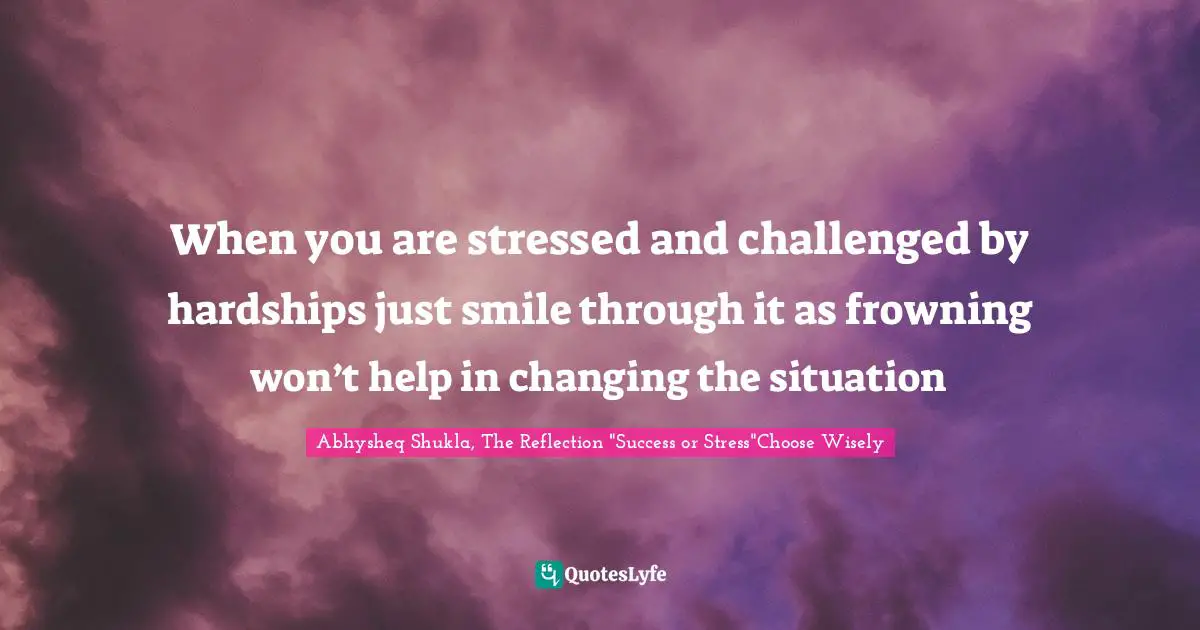 When you are stressed and challenged by hardships just smile through it as frowning won’t help in changing the situation