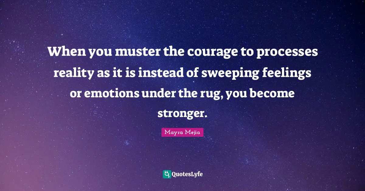 When you muster the courage to processes reality as it is instead of sweeping feelings or emotions under the rug, you become stronger.