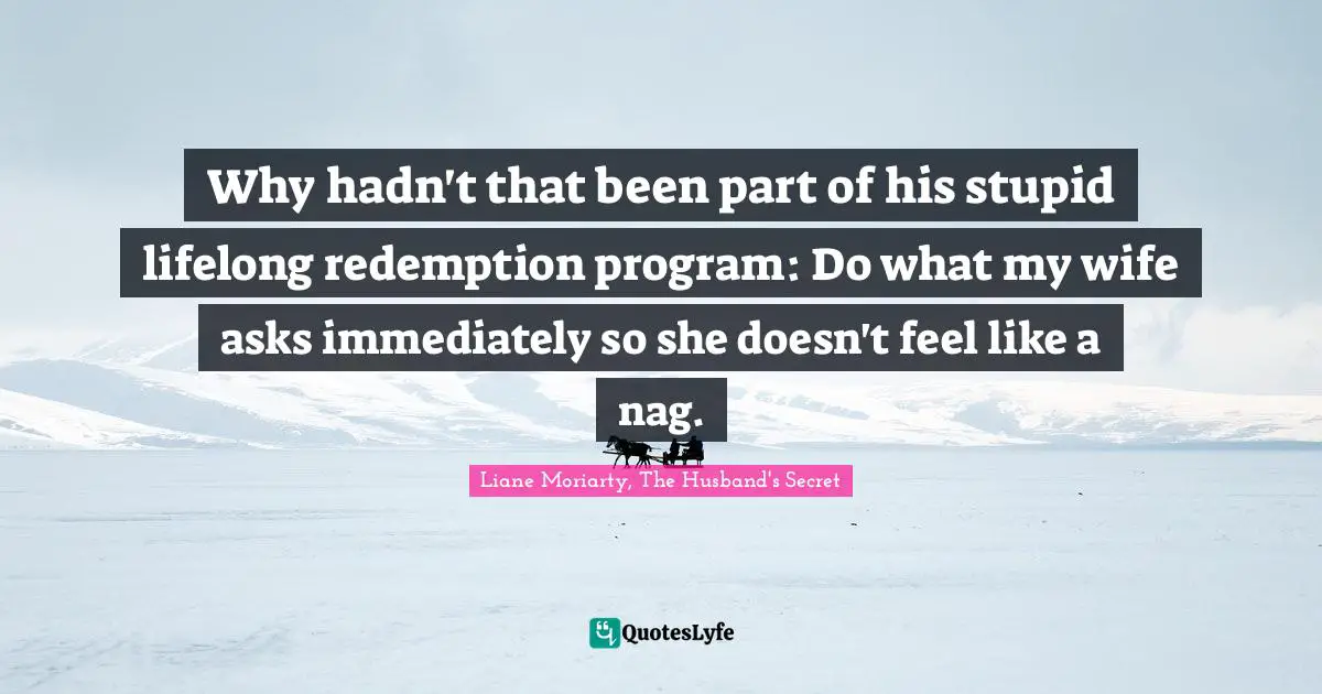Why hadn't that been part of his stupid lifelong redemption program: Do what my wife asks immediately so she doesn't feel like a nag.