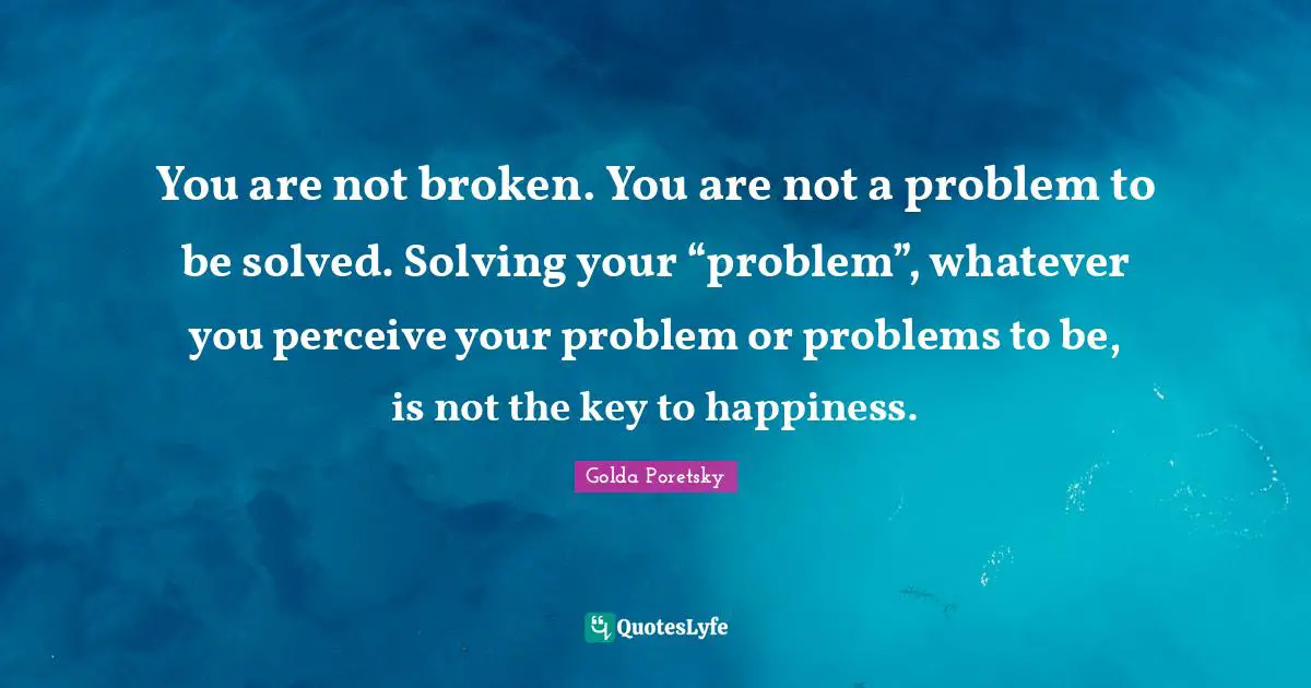 You are not broken. You are not a problem to be solved. Solving your “problem”, whatever you perceive your problem or problems to be, is not the key to happiness.
