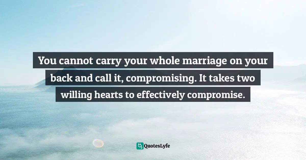 You cannot carry your whole marriage on your back and call it, compromising. It takes two willing hearts to effectively compromise.