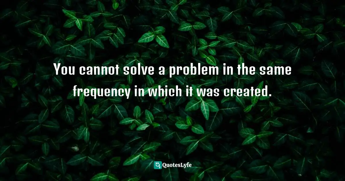You cannot solve a problem in the same frequency in which it was created.
