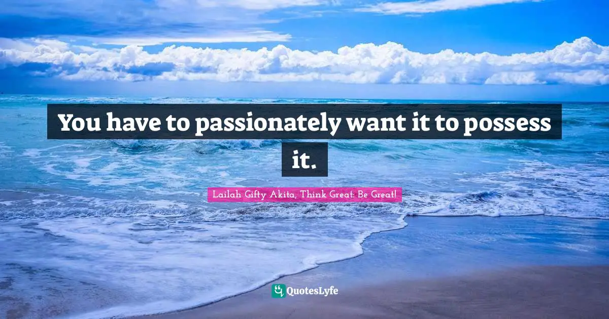 You have to passionately want it to possess it.