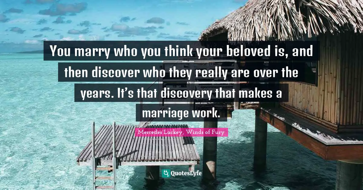 You marry who you think your beloved is, and then discover who they really are over the years. It’s that discovery that makes a marriage work.