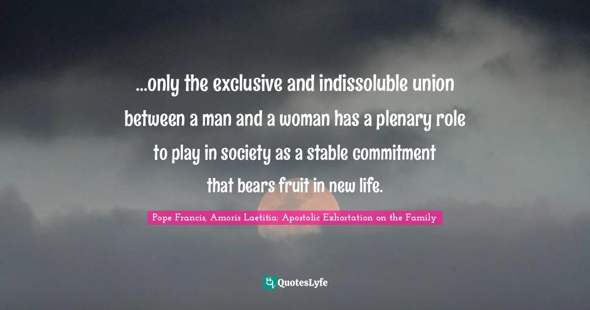 ...only the exclusive and indissoluble union between a man and a woman has a plenary role to play in society as a stable commitment that bears fruit in new life.