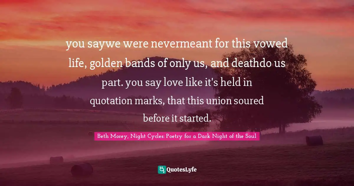 you saywe were nevermeant for this vowed life, golden bands of only us, and deathdo us part. you say love like it's held in quotation marks, that this union soured before it started.