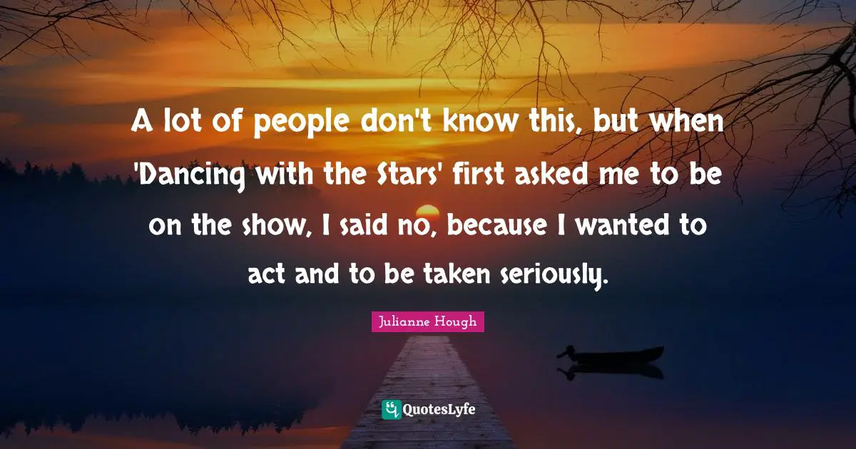 A lot of people don't know this, but when 'Dancing with the Stars' first asked me to be on the show, I said no, because I wanted to act and to be taken seriously.