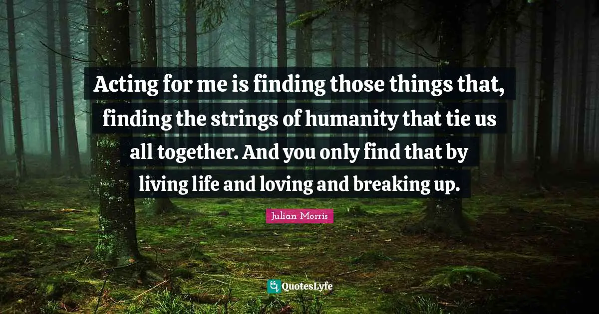 Acting for me is finding those things that, finding the strings of humanity that tie us all together. And you only find that by living life and loving and breaking up.