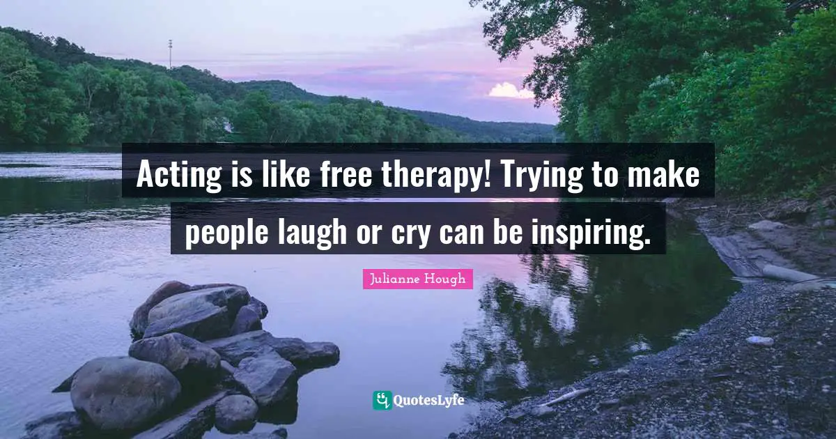 Acting is like free therapy! Trying to make people laugh or cry can be inspiring.