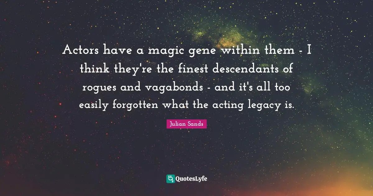 Actors have a magic gene within them - I think they're the finest descendants of rogues and vagabonds - and it's all too easily forgotten what the acting legacy is.