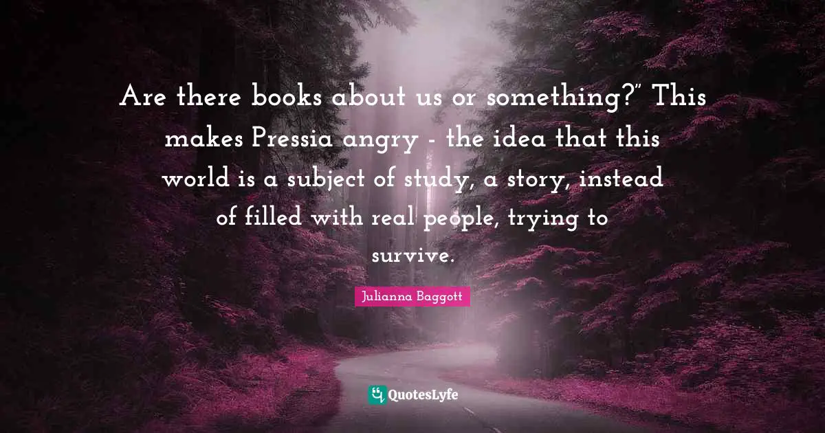 Are there books about us or something?” This makes Pressia angry - the idea that this world is a subject of study, a story, instead of filled with real people, trying to survive.