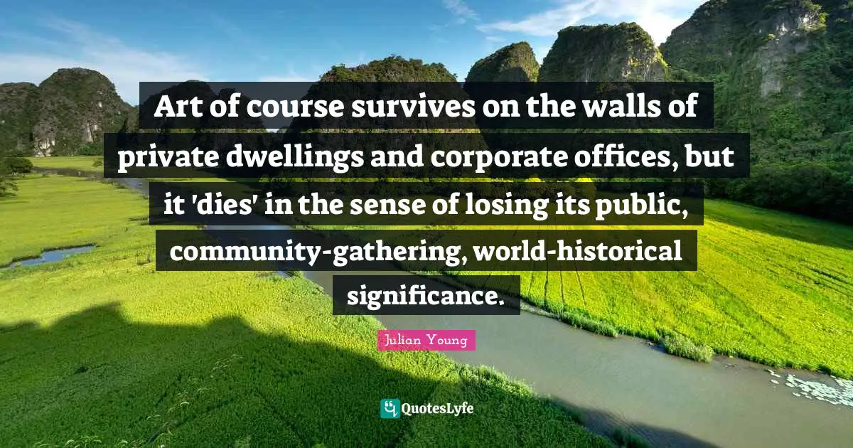 Art of course survives on the walls of private dwellings and corporate offices, but it 'dies' in the sense of losing its public, community-gathering, world-historical significance.