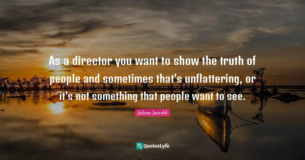 As a director you want to show the truth of people and sometimes that's unflattering, or it's not something that people want to see.