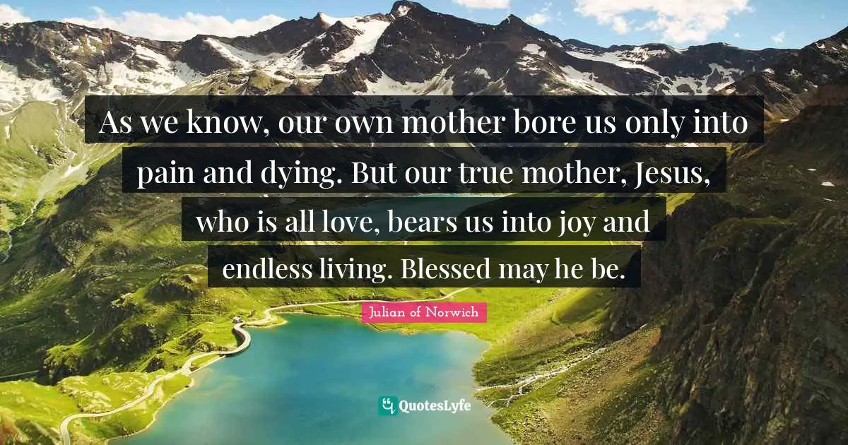Julian Of Norwich Quotes: "As we know, our own mother bore us only into pain and dying. But our true mother, Jesus, who is all love, bears us into joy and endless living. Blessed may he be."