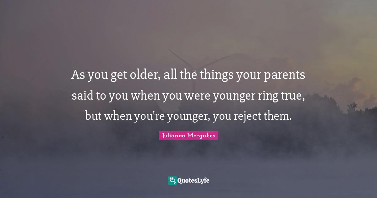 As you get older, all the things your parents said to you when you were younger ring true, but when you're younger, you reject them.
