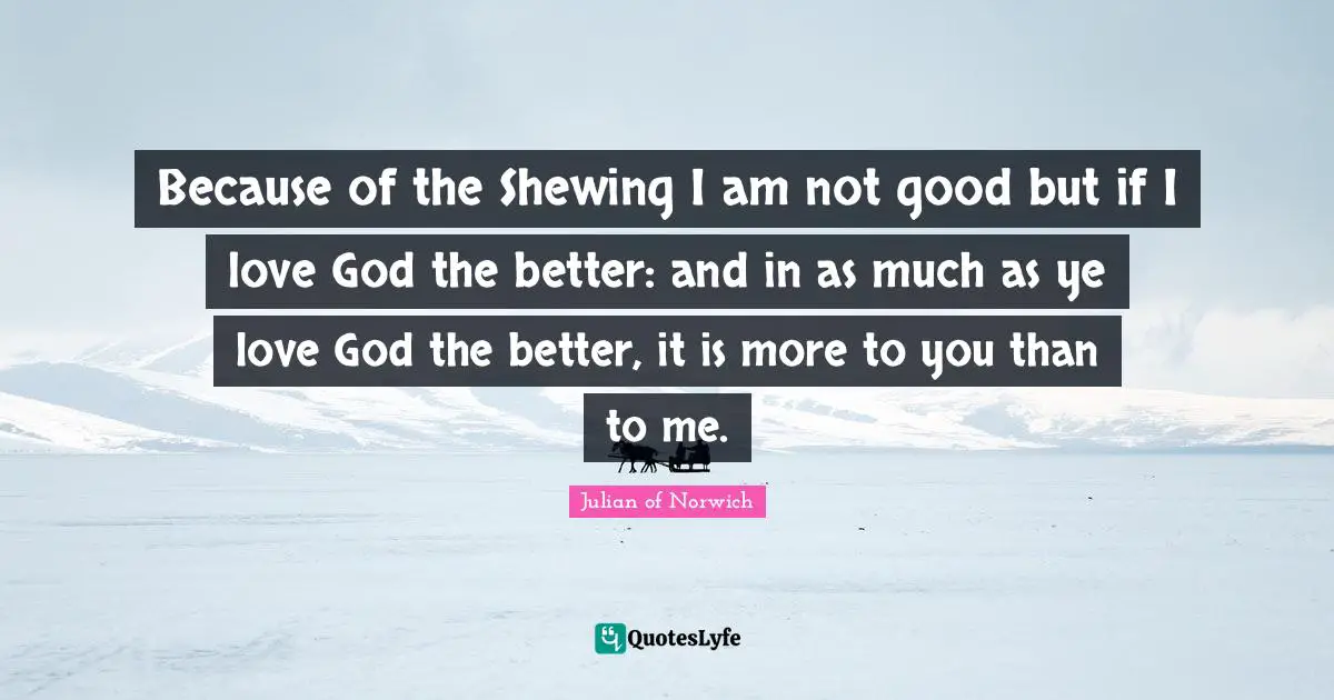 Because of the Shewing I am not good but if I love God the better: and in as much as ye love God the better, it is more to you than to me.