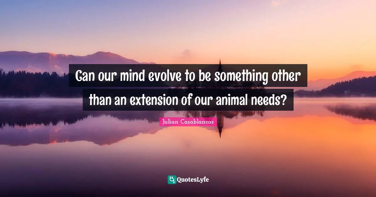 Can our mind evolve to be something other than an extension of our animal needs?