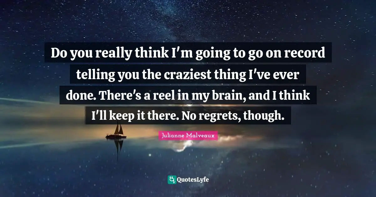Do you really think I'm going to go on record telling you the craziest thing I've ever done. There's a reel in my brain, and I think I'll keep it there. No regrets, though.