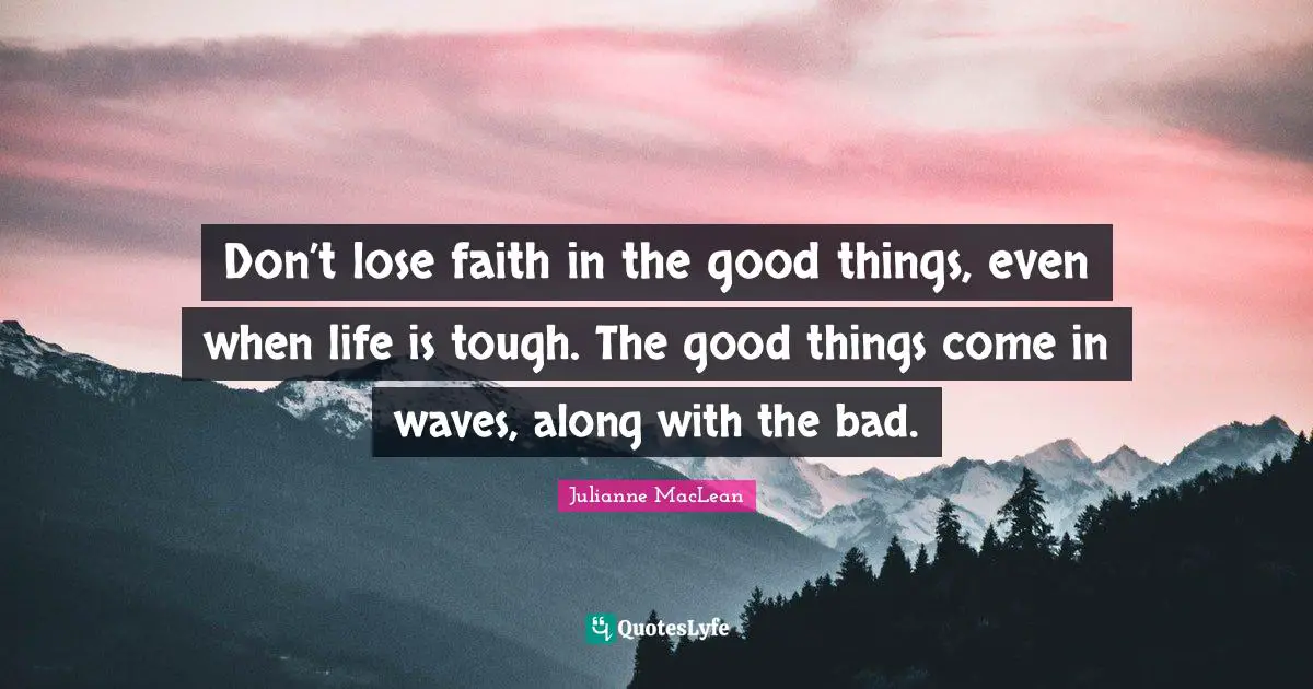 Don’t lose faith in the good things, even when life is tough. The good things come in waves, along with the bad.