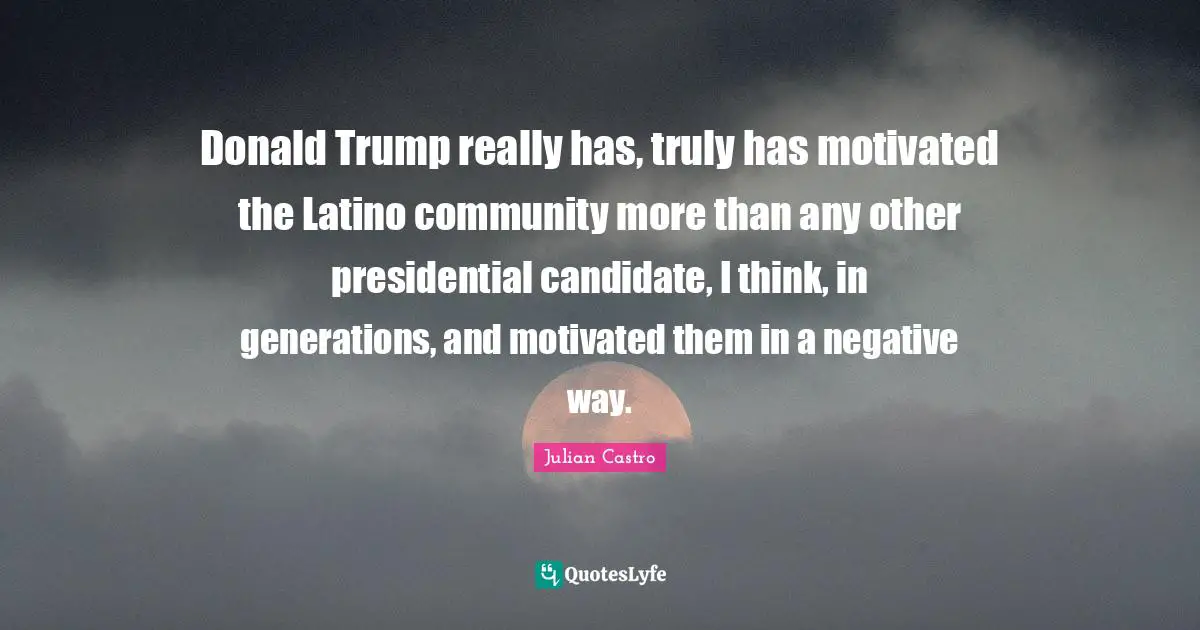 Julian Castro Quotes: "Donald Trump really has, truly has motivated the Latino community more than any other presidential candidate, I think, in generations, and motivated them in a negative way."