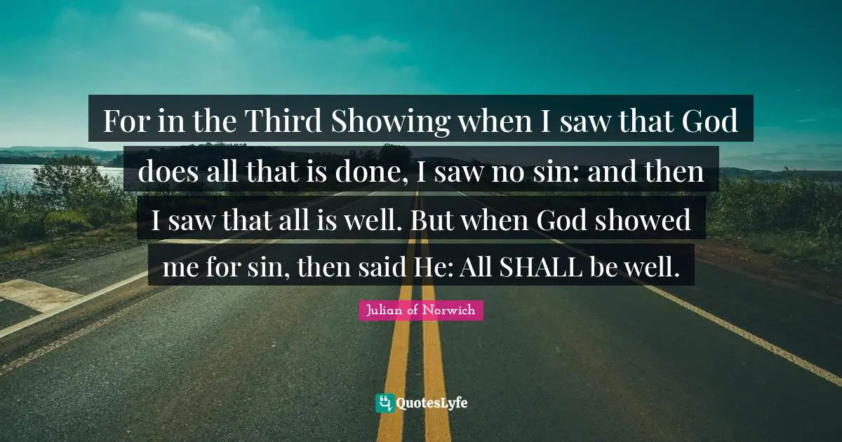 For in the Third Showing when I saw that God does all that is done, I saw no sin: and then I saw that all is well. But when God showed me for sin, then said He: All SHALL be well.