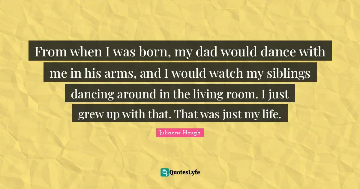 From when I was born, my dad would dance with me in his arms, and I would watch my siblings dancing around in the living room. I just grew up with that. That was just my life.