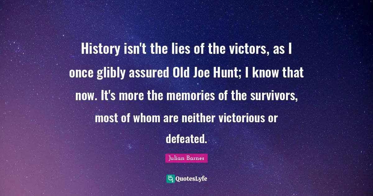 History isn't the lies of the victors, as I once glibly assured Old Joe Hunt; I know that now. It's more the memories of the survivors, most of whom are neither victorious or defeated.