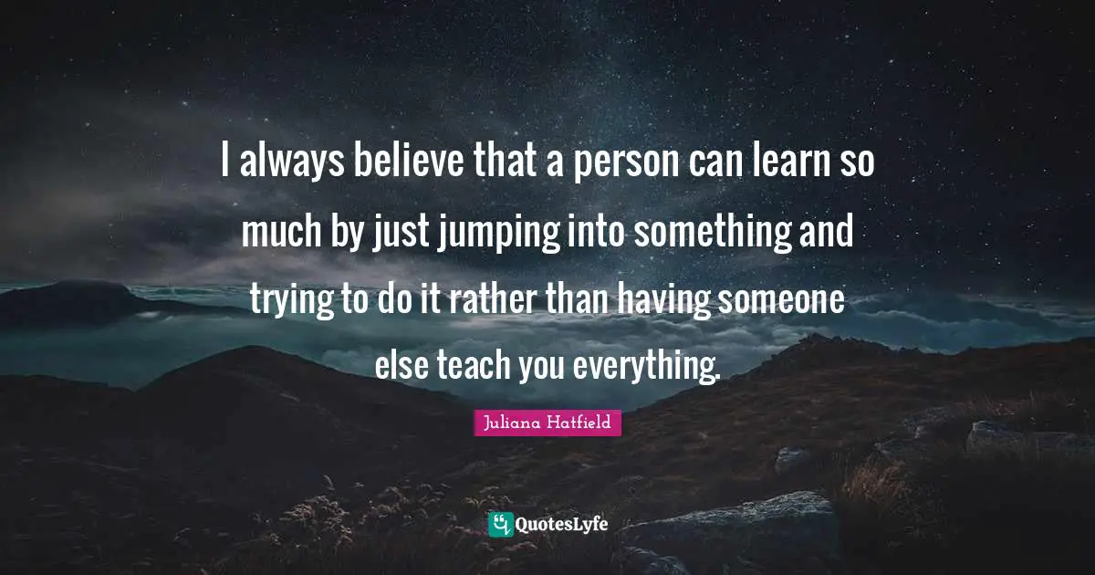 I always believe that a person can learn so much by just jumping into something and trying to do it rather than having someone else teach you everything.