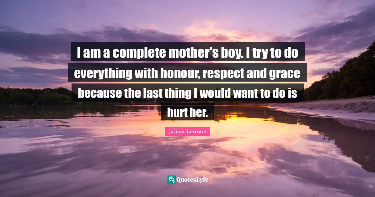 I am a complete mother's boy. I try to do everything with honour, respect and grace because the last thing I would want to do is hurt her.