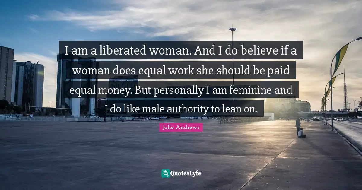 I am a liberated woman. And I do believe if a woman does equal work she should be paid equal money. But personally I am feminine and I do like male authority to lean on.