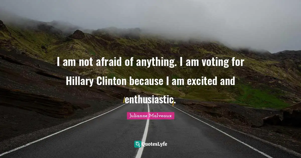 I am not afraid of anything. I am voting for Hillary Clinton because I am excited and enthusiastic.