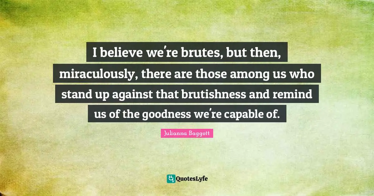 I believe we're brutes, but then, miraculously, there are those among us who stand up against that brutishness and remind us of the goodness we're capable of.