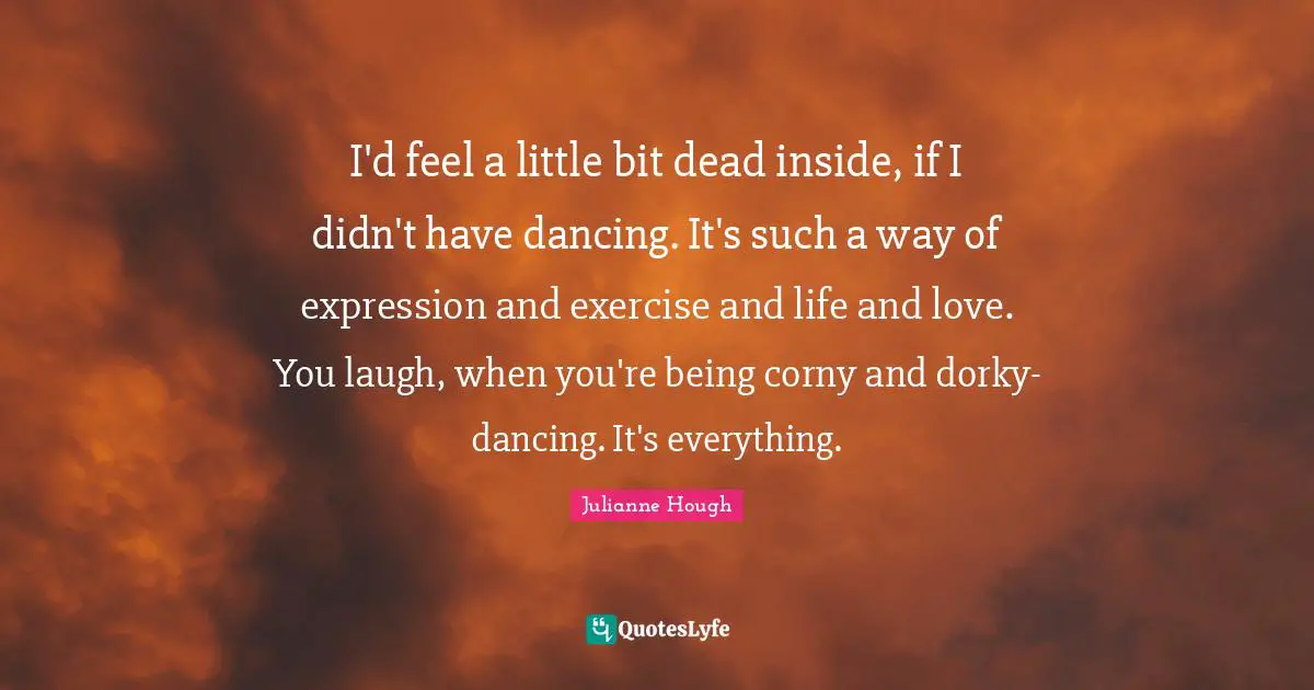 I'd feel a little bit dead inside, if I didn't have dancing. It's such a way of expression and exercise and life and love. You laugh, when you're being corny and dorky-dancing. It's everything.