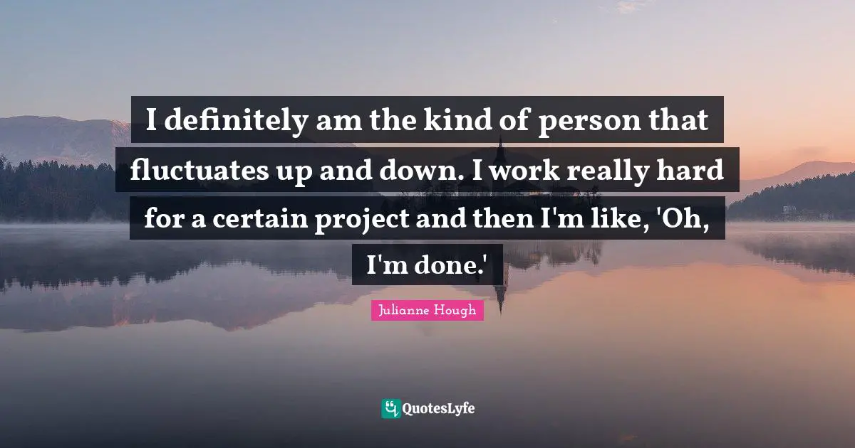 I definitely am the kind of person that fluctuates up and down. I work really hard for a certain project and then I'm like, 'Oh, I'm done.'